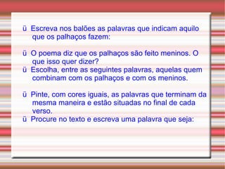 ü  Escreva nos balões as palavras que indicam aquilo que os palhaços fazem: ü  O poema diz que os palhaços são feito meninos. O que isso quer dizer? ü  Escolha, entre as seguintes palavras, aquelas quem combinam com os palhaços e com os meninos. ü  Pinte, com cores iguais, as palavras que terminam da mesma maneira e estão situadas no final de cada verso. ü  Procure no texto e escreva uma palavra que seja: 