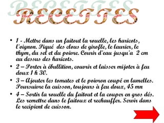 • 1 - Mettre dans un faitout la rouelle, les haricots,
l'oignon. Piqué des clous de girofle, le laurier, le
thym, du sel et du poivre. Courir d'eau jusqu'a 2 cm
au dessus des haricots.
• 2 – Porter à ébullition, couvrir et laisser mijoter à feu
doux 1 h 30.
• 3 – Ajouter les tomates et le poivron coupé en lamelles.
Poursuivre la cuisson, toujours à feu doux, 45 mn
• 4 – Sortir la rouelle du faitout et la couper en gros dés.
Les remettre dans le faitoux et rechauffer. Servir dans
le recipient de cuisson.
 