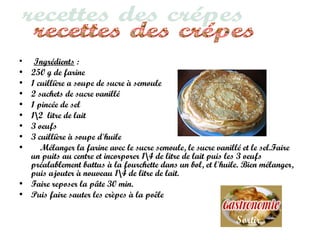 • Ingrédients :
• 250 g de farine
• 1 cuillière a soupe de sucre à semoule
• 2 sachets de sucre vanillé
• 1 pincée de sel
• 12 litre de lait
• 3 oeufs
• 3 cuillière à soupe d'huile
• Mélanger la farine avec le sucre semoule, le sucre vanillé et le sel.Faire
un puits au centre et incorporer 14 de litre de lait puis les 3 oeufs
préalablement battus à la fourchette dans un bol, et l'huile. Bien mélanger,
puis ajouter à nouveau 14 de litre de lait.
• Faire reposer la pâte 30 min.
• Puis faire sauter les crèpes à la poêle
Sortir
 