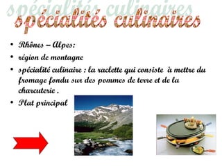 • Rhônes – Alpes:
• région de montagne
• spécialité culinaire : la raclette qui consiste à mettre du
fromage fondu sur des pommes de terre et de la
charcuterie .
• Plat principal
 