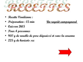 • Recette Vendéenne :
• Préparation : 15 min Un ragoût campagnard
• Cuisson 2h15
• Pour 4 personnes
• 900 g de rouelle de porc dégraissé et sans la couenne
• 225 g de haricots sec
 