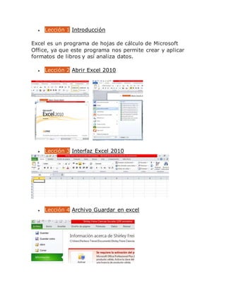  Lección 1 Introducción
Excel es un programa de hojas de cálculo de Microsoft
Office, ya que este programa nos permite crear y aplicar
formatos de libros y así analiza datos.
 Lección 2 Abrir Excel 2010
 Lección 3 Interfaz Excel 2010
 Lección 4 Archivo Guardar en excel
 