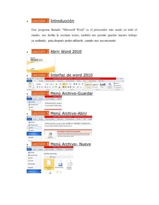  Lección 1 Introducción
Este programa llamado “Microsoft Word” es el procesador más usado en todo el
mundo, nos facilita la escritura textos, también nos permite guardar nuestro trabajo
ya realizado, para después poder utilizarlo cuando nos sea necesario.
 Lección 2 Abrir Word 2010
 Lección 3 Interfaz de word 2010
 Lección 4 Menú Archivo-Guardar
 Lección 5 Menú Archivo-Abrir
 Lección 6 Menú Archivo- Nuevo
 