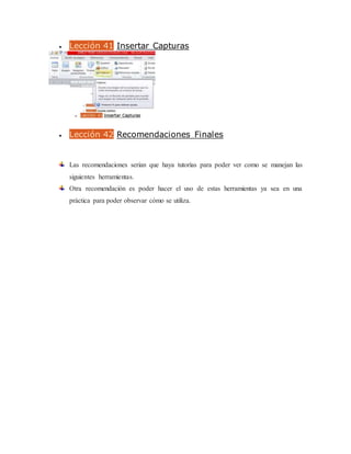  Lección 41 Insertar Capturas
 Lección 42 Recomendaciones Finales
Las recomendaciones serian que haya tutorías para poder ver como se manejan las
siguientes herramientas.
Otra recomendación es poder hacer el uso de estas herramientas ya sea en una
práctica para poder observar cómo se utiliza.
 