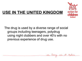 USE IN THE UNITED KINGDOM The drug is used by a diverse range of social groups including teenagers, polydrug using night clubbers and over 40’s with no previous experience of drug use. 