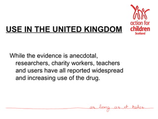 USE IN THE UNITED KINGDOM While the evidence is anecdotal, researchers, charity workers, teachers and users have all reported widespread and increasing use of the drug. 