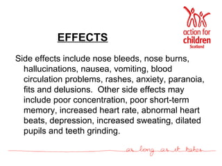 EFFECTS Side effects include nose bleeds, nose burns, hallucinations, nausea, vomiting, blood circulation problems, rashes, anxiety, paranoia, fits and delusions.  Other side effects may include poor concentration, poor short-term memory, increased heart rate, abnormal heart beats, depression, increased sweating, dilated pupils and teeth grinding. 