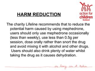 HARM REDUCTION The charity Lifeline recommends that to reduce the potential harm caused by using mephedrone, users should only use mephedrone occasionally (less than weekly), use less than 0.5g per session, dose orally rather than snort the drug and avoid mixing it with alcohol and other drugs.  Users should also drink plenty of water whilst taking the drug as it causes dehydration. 