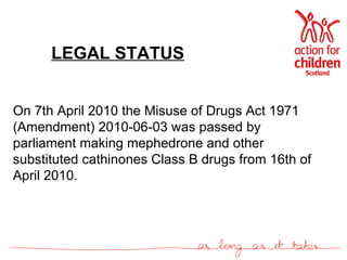 LEGAL STATUS On 7th April 2010 the Misuse of Drugs Act 1971 (Amendment) 2010-06-03 was passed by parliament making mephedrone and other substituted cathinones Class B drugs from 16th of April 2010.  