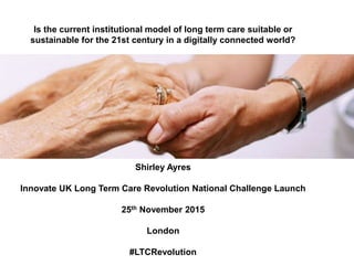 Is the current institutional model of long term care suitable or 
sustainable for the 21st century in a digitally connected world? 
Shirley Ayres 
Innovate UK Long Term Care Revolution National Challenge Launch 
25th November 2015 
London 
#LTCRevolution 
 
