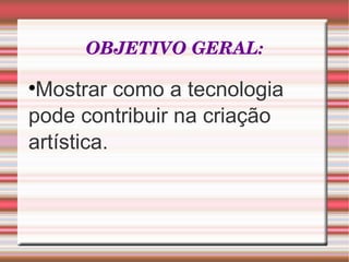 OBJETIVO GERAL: Mostrar como a tecnologia pode contribuir na criação artística. 