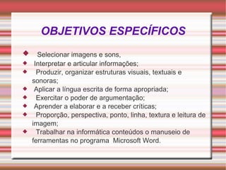 OBJETIVOS ESPECÍFICOS Selecionar imagens e sons, Interpretar e articular informações; Produzir, organizar estruturas visuais, textuais e sonoras; Aplicar a língua escrita de forma apropriada; Exercitar o poder de argumentação; Aprender a elaborar e a receber críticas; Proporção, perspectiva, ponto, linha, textura e leitura de imagem; Trabalhar na informática conteúdos o manuseio de ferramentas no programa  Microsoft Word. 
