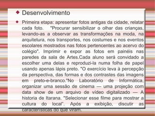 Desenvolvimento Primeira etapa: apresentar fotos antigas da cidade, relatar cada foto.  "Procurar sensibilizar o olhar das crianças, levando-as a observar as transformações na moda, na arquitetura, nos transportes, nos costumes e nos eventos escolares mostrados nas fotos pertencentes ao acervo do colégio". Imprimir e expor as fotos em painéis nas paredes da sala de Artes.Cada aluno será convidado a escolher uma delas e reproduzi-la numa folha de papel usando apenas lápis preto. "O exercício leva à percepção da perspectiva, das formas e dos contrastes das imagens em preto-e-branco."No Laboratório de Informática, organizar uma sessão de cinema — uma projeção com data show de um arquivo de vídeo digitalizado — A historia de Itarana. "Selecionar esse filme para mostrar a cultura do local”. Após a exibição, discutir as características do que viram. 