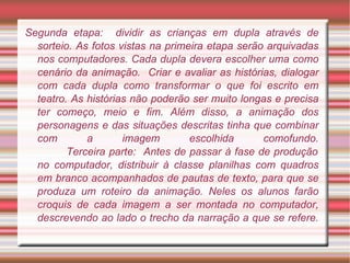 Segunda etapa:  dividir as crianças em dupla através de sorteio. As fotos vistas na primeira etapa serão arquivadas nos computadores. Cada dupla devera escolher uma como cenário da animação.  Criar e avaliar as histórias, dialogar com cada dupla como transformar o que foi escrito em teatro. As histórias não poderão ser muito longas e precisa ter começo, meio e fim. Além disso, a animação dos personagens e das situações descritas tinha que combinar com a imagem escolhida comofundo.   Terceira parte:  Antes de passar à fase de produção no computador, distribuir à classe planilhas com quadros em branco acompanhados de pautas de texto, para que se produza um roteiro da animação. Neles os alunos farão croquis de cada imagem a ser montada no computador, descrevendo ao lado o trecho da narração a que se refere. 