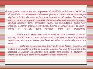 Quarta parte: apresentar os programas PowerPoint e Microsoft Word. No PowerPoint os estudantes deverão produzir   slides da apresentação, digitar os textos de continuidade e animaram as situações. No segundo, criaram os personagens, reproduzindo-os nas diversas posições que cada história solicitar. “Usar comandos típicos da computação, como abrir, importar e salvar arquivos, selecionar figuras e utilizar teclas de atalho, como o Alt-Tab, para navegar entre os programas”.   Quinta etapa: selecionar sons e músicas para sonorizar os filmes. Humor, tensão, drama... A importância da trilha sonora será amplamente absorvida pelo grupo, terão que fazer escolha   bastante adequada aos roteiros.    Conforme os grupos irão finalizando seus filmes, iniciarão um trabalho de monitoria entre os próprios alunos. "Os que terminarem antes passará a auxiliar os colegas que ainda têm etapas a cumprir". A interação do grupo aumentara bastante nesse momento. 