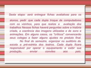 Sexta etapa: será entregue fichas avaliativas para os alunos, pedir   que cada dupla troque de computadores com os vizinhos, para que realize a  avaliação dos trabalhos Nessas fichas haverá perguntas sobre a história criada, a coerência das imagens utilizadas e de sons e animações. Em alguns casos, os "críticos" convencerão seus colegas a fazer alguns ajustes no produto final.   No final do semestre, organizar no auditório da escola a pré-estréia dos teatros. Cada dupla ficara responsável por operar o equipamento e exibir sua produção, enviar convites aos pais. 