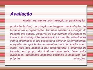 Avaliação     Avaliar os alunos com relação a participação, produção textual,   construção de imagem, manipulação das ferramentas e organização. Também analisar a evolução do trabalho em duplas. Observar as que tiverem dificuldades no início e se conseguirão superá-las; as que têm dificuldades com a informática e que passarão a dominar as ferramentas; e aquelas em que terão um membro mais dominador que o outro, mas que acabar a por compreender a dinâmica do trabalho em grupo. Ao final de cada aula, fazer auto-avaliações, abordando aspectos positivos e negativos das próprias atuações. 
