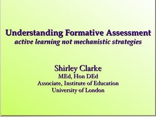 Understanding Formative Assessment
  active learning not mechanistic strategies


               Shirley Clarke
                 MEd, Hon DEd
         Associate, Institute of Education
              University of London
 