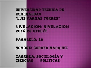 UNIVERSIDAD TECNICA DE
ESMERALDAS
"LUIS VARGAS TORRES“
NIVELACION: NIVELACION
2015-25-UTELVT
PARALELO: 20
NOMBRE: COROzO MARqUEz
CARRERA: SOCIOLOGíA y
CIENCIAS POLíTICAS
 
