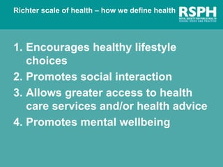 Richter scale of health – how we define health
1. Encourages healthy lifestyle
choices
2. Promotes social interaction
3. Allows greater access to health
care services and/or health advice
4. Promotes mental wellbeing
 