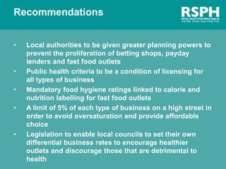 Recommendations
• Local authorities to be given greater planning powers to
prevent the proliferation of betting shops, payday
lenders and fast food outlets
• Public health criteria to be a condition of licensing for
all types of business
• Mandatory food hygiene ratings linked to calorie and
nutrition labelling for fast food outlets
• A limit of 5% of each type of business on a high street in
order to avoid oversaturation and provide affordable
choice
• Legislation to enable local councils to set their own
differential business rates to encourage healthier
outlets and discourage those that are detrimental to
health
 
