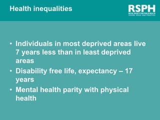 Health inequalities
• Individuals in most deprived areas live
7 years less than in least deprived
areas
• Disability free life, expectancy – 17
years
• Mental health parity with physical
health
 
