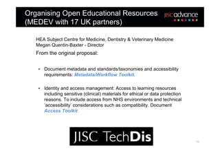 Organising Open Educational Resources
(MEDEV with 17 UK partners)

   HEA Subject Centre for Medicine, Dentistry & Veterinary Medicine
   Megan Quentin-Baxter - Director
   From the original proposal:


    • Document metadata and standards/taxonomies and accessibility
      requirements: Metadata/Workflow Toolkit.

    • Identity and access management: Access to learning resources
      including sensitive (clinical) materials for ethical or data protection
      reasons. To include access from NHS environments and technical
      ‘accessibility’ considerations such as compatibility. Document
      Access Toolkit.




                                                                                10
 