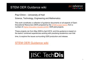 STEM OER Guidance wiki

  Paul Chinn – University of Hull
  Science, Technology, Engineering and Mathematics

  This work constitutes a collection of guidance documents on all aspects of Open
  Educational Resources (OER) prepared by the STEM project teams from a
  number of Higher Education Academy/JISC OER pilot projects.

  These projects ran from May 2009 to April 2010, and this guidance is based on
  the teams' combined experiences working with practising academics over that
  time, to explore the issues surrounding OER production and release.


  STEM OER Guidance wiki




                                                                                    12
 