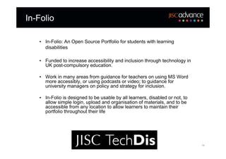 In-Folio

   • In-Folio: An Open Source Portfolio for students with learning
     disabilities

   • Funded to increase accessibility and inclusion through technology in
     UK post-compulsory education.

   • Work in many areas from guidance for teachers on using MS Word
     more accessibly, or using podcasts or video; to guidance for
     university managers on policy and strategy for inclusion.

   • In-Folio is designed to be usable by all learners, disabled or not, to
     allow simple login, upload and organisation of materials, and to be
     accessible from any location to allow learners to maintain their
     portfolio throughout their life




                                                                              14
 