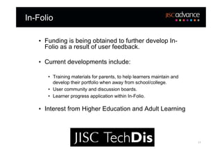 In-Folio

   • Funding is being obtained to further develop In-
     Folio as a result of user feedback.

   • Current developments include:

      • Training materials for parents, to help learners maintain and
        develop their portfolio when away from school/college.
      • User community and discussion boards.
      • Learner progress application within In-Folio.

   • Interest from Higher Education and Adult Learning




                                                                        17
 