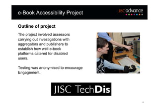 e-Book Accessibility Project

Outline of project
The project involved assessors
carrying out investigations with
aggregators and publishers to
establish how well e-book
platforms catered for disabled
users.

Testing was anonymised to encourage
Engagement.




                                      18
 