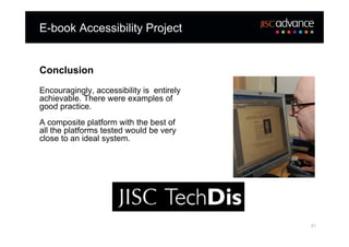 E-book Accessibility Project


Conclusion
Encouragingly, accessibility is entirely
achievable. There were examples of
good practice.
A composite platform with the best of
all the platforms tested would be very
close to an ideal system.




                                           21
 