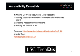 Accessibility Essentials


   1: Making Electronic Documents More Readable
   2: Writing Accessible Electronic Documents with Microsoft®
      Word
   3: Creating Accessible Presentations
   4: Making the Most of PDFs


   Download http://www.techdis.ac.uk/index.php?p=3_20
   or order from
   helpdesk@techdis.ac.uk




                                                                27
 