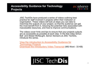 Accessibility Guidance for Technology
Projects

      JISC TechDis have produced a series of videos outlining best
      practice for staff involved in projects within their institution or
      organisation. These videos will look at steps you can take to
      maximise the outputs of your project, so that the audience can get
      the most benefit from it, reducing the potential risks associated with
      inaccessible resources, and how to improve communications.
      The videos cover hints and tips to ensure that your projects outputs
      are as accessible as possible at each step. In the first video Simon
      Ball and Alistair McNaught, Senior Advisors at JISC TechDis,
      introduce the series.

      View the introduction to Accessibility Guidance for
      Technology Projects
      Download the Introductory Video Transcript (MS Word - 33 KB)




                                                                               28
 