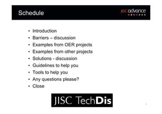 Schedule

   •   Introduction
   •   Barriers – discussion
   •   Examples from OER projects
   •   Examples from other projects
   •   Solutions - discussion
   •   Guidelines to help you
   •   Tools to help you
   •   Any questions please?
   •   Close


                                      3
 