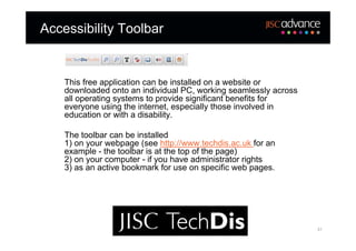 Accessibility Toolbar


    This free application can be installed on a website or
    downloaded onto an individual PC, working seamlessly across
    all operating systems to provide significant benefits for
    everyone using the internet, especially those involved in
    education or with a disability.

    The toolbar can be installed
    1) on your webpage (see http://www.techdis.ac.uk for an
    example - the toolbar is at the top of the page)
    2) on your computer - if you have administrator rights
    3) as an active bookmark for use on specific web pages.




                                                                  31
 