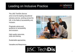 Leading on Inclusive Practice

The JISC TechDis Service
aims to be the leading educational
advisory service, working across the
UK, in the fields of accessibility and
inclusion.

Pragmatic advice and
guidance on accessibility
and inclusion.

High quality resources,
tools and training.

Sustainable approaches.

Versatile and Responsive.



                                         4
 