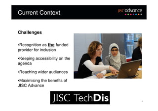 Current Context


Challenges

•Recognition as the funded
provider for inclusion

•Keeping accessibility on the
agenda

•Reaching wider audiences

•Maximising the benefits of
JISC Advance


                                6
 