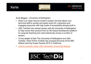 Xerte

   Andy Beggan - University of Nottingham
   • Xerte is an Open Source content creation tool that allows non-
     technical staff to quickly and easily build rich, interactive and
     engaging resources with high levels of accessibility already built in.
   • JISC TechDis has worked closely with the University of Nottingham
     to help evolve their product from an HE based development platform
     to a popular teaching tool used extensively across a number of
     sectors.
   • To the delight of both The University of Nottingham and JISC
     TechDis, Xerte Online Toolkits has scooped first prize at the IMS
     Global Learning Impact Awards 2010 in California.
   • Link to youtube video with interactive transcript feature




                                                                              9
 