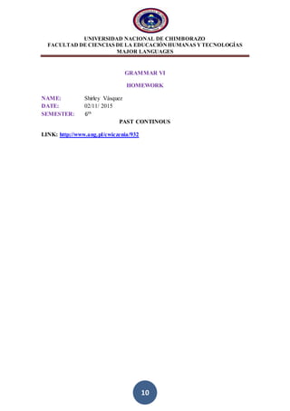 UNIVERSIDAD NACIONAL DE CHIMBORAZO
FACULTAD DE CIENCIAS DE LA EDUCACIÓNHUMANAS YTECNOLOGÍAS
MAJOR LANGUAGES
10
GRAMMAR VI
HOMEWORK
NAME: Shirley Vásquez
DATE: 02/11/ 2015
SEMESTER: 6th
PAST CONTINOUS
LINK: http://www.ang.pl/cwiczenia/932
 