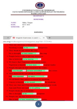 UNIVERSIDAD NACIONAL DE CHIMBORAZO
FACULTAD DE CIENCIAS DE LA EDUCACIÓNHUMANAS YTECNOLOGÍAS
MAJOR LANGUAGES
3
GRAMMAR VI
HOMEWORK
NAME: Shirley Vásquez
DATE: 02/11/ 2015
SEMESTER: 6th
INFINITIVE
 