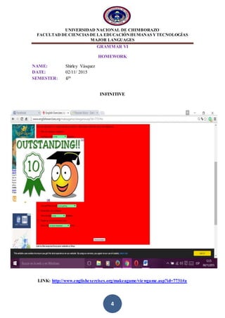 UNIVERSIDAD NACIONAL DE CHIMBORAZO
FACULTAD DE CIENCIAS DE LA EDUCACIÓNHUMANAS YTECNOLOGÍAS
MAJOR LANGUAGES
4
GRAMMAR VI
HOMEWORK
NAME: Shirley Vásquez
DATE: 02/11/ 2015
SEMESTER: 6th
INFINITIVE
LINK: http://www.englishexercises.org/makeagame/viewgame.asp?id=7731#a
 