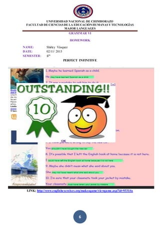 UNIVERSIDAD NACIONAL DE CHIMBORAZO
FACULTAD DE CIENCIAS DE LA EDUCACIÓNHUMANAS YTECNOLOGÍAS
MAJOR LANGUAGES
6
GRAMMAR VI
HOMEWORK
NAME: Shirley Vásquez
DATE: 02/11/ 2015
SEMESTER: 6th
PERFECT INFINITIVE
LINK; http://www.englishexercises.org/makeagame/viewgame.asp?id=9331#a
 