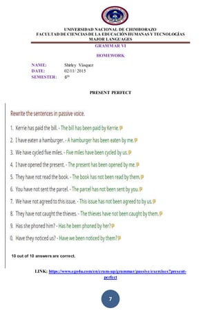 UNIVERSIDAD NACIONAL DE CHIMBORAZO
FACULTAD DE CIENCIAS DE LA EDUCACIÓNHUMANAS YTECNOLOGÍAS
MAJOR LANGUAGES
7
GRAMMAR VI
HOMEWORK
NAME: Shirley Vásquez
DATE: 02/11/ 2015
SEMESTER: 6th
PRESENT PERFECT
LINK: https://www.ego4u.com/en/cram-up/grammar/passive/exercises?present-
perfect
10 out of 10 answers are correct.
 