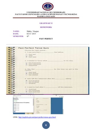 UNIVERSIDAD NACIONAL DE CHIMBORAZO
FACULTAD DE CIENCIAS DE LA EDUCACIÓNHUMANAS YTECNOLOGÍAS
MAJOR LANGUAGES
8
GRAMMAR VI
HOMEWORK
NAME: Shirley Vásquez
DATE: 02/11/ 2015
SEMESTER: 6th
PAST PERFECT
LINK: http://english-quiz.net/past-perfect-tense-quiz.html
 