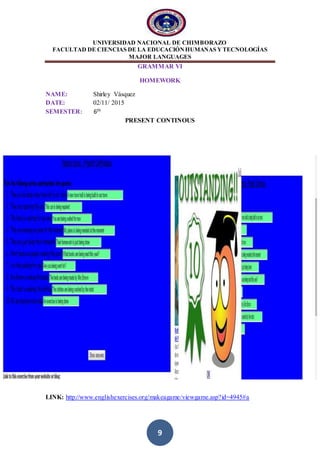 UNIVERSIDAD NACIONAL DE CHIMBORAZO
FACULTAD DE CIENCIAS DE LA EDUCACIÓNHUMANAS YTECNOLOGÍAS
MAJOR LANGUAGES
9
GRAMMAR VI
HOMEWORK
NAME: Shirley Vásquez
DATE: 02/11/ 2015
SEMESTER: 6th
PRESENT CONTINOUS
LINK: http://www.englishexercises.org/makeagame/viewgame.asp?id=4945#a
 