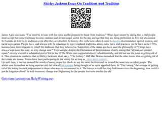 Shirley Jackson Essay On Tradition And Tradition
James Agee once said, "You must be in tune with the times and be prepared to break from tradition." What Agee meant by saying this is that people
must accept that some traditions become outdated and are no longer useful for the day and age that they are being performed in. It is not uncommon
for humans to hold on to traditions even after they are obsolete. In history, this is the case when it came to slavery, discrimination against women, and
racial segregation. People have, and always will, be reluctance to reject outdated traditions, ideas, rules, laws, and practices. As far back as the 1770s,
humans have been reluctant to rebuff the traditions that they believed in. Supporters of the status quo have used the philosophy of "Things have
always been done this way, so why change now?" For example, despite the Declaration of Independence clearly stating that "all men are created
equal," slavery was still a substantial part of life in the 1770s. White men supported slavery wholeheartedly, and did not see the point in getting rid of
it. This situation is similar to that in Shirley Jackson's short story, "The Lottery." Old Man Warner remarked that the other towns that are getting rid of
the lottery are insane. Towns have been participating in the lottery for as long as...show more content...
Up until then, it had not crossed the minds of many people for blacks to use the same facilities and be treated the same way as white people. The
whites saw themselves as being superior and the idea of black people being thought of as equal appalled them. In "The Lottery," the concept of getting
rid of the lottery seemed preposterous to those who were so accustomed to it. The lottery was all that they had known since the beginning, how could it
just be forgotten about? In both instances, change was frightening for the people that were used to the old
Get more content on HelpWriting.net
 