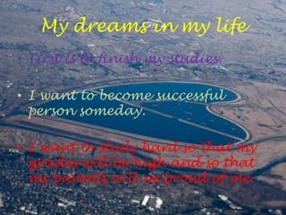 My dreams in my life
• First is to finish my studies.

• I want to become successful
  person someday.

• I want to study hard so that my
  grades will be high and so that
  my parents will ne proud of me.
 