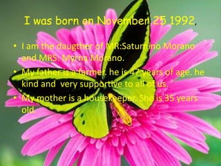 I was born on November 25 1992,

• I am the daugther of MR:Saturnino Morano
  and MRS: Myrna Morano.
• My father is a farmer. he is 47 years of age. he
  kind and very supportive to all of us.
• My mother is a housekeeper. She is 35 years
  old.
 