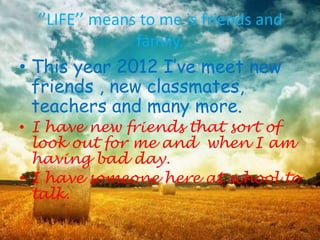 ‘’LIFE’’ means to me is friends and
                 family.
• This year 2012 I’ve meet new
  friends , new classmates,
  teachers and many more.
• I have new friends that sort of
  look out for me and when I am
  having bad day.
• I have someone here at school to
  talk.
 